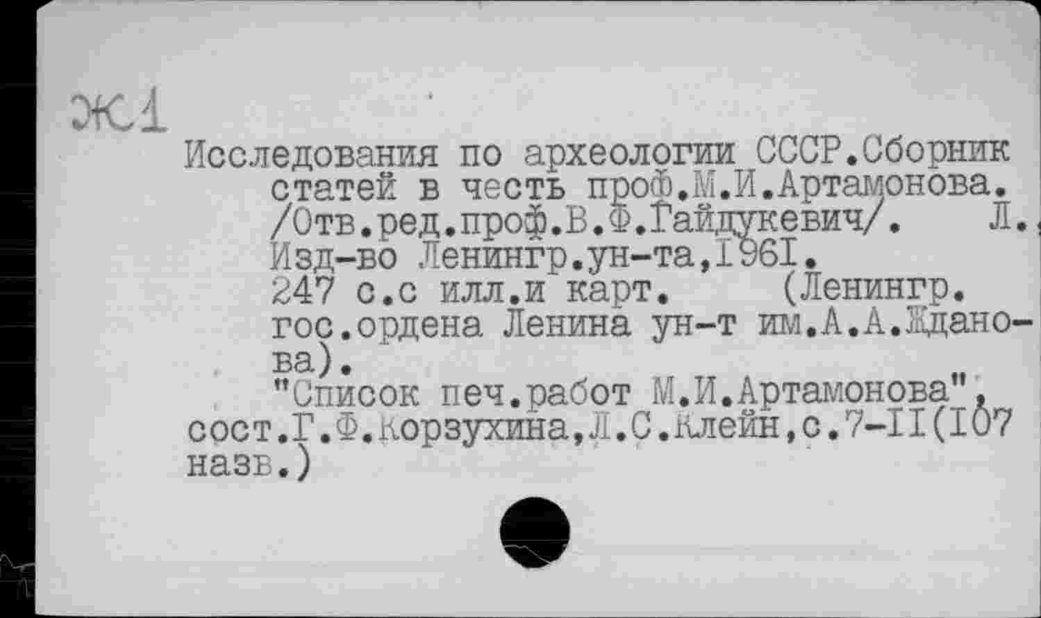 ﻿Исследования по археологии СССР.Сборник статей в честь про®.М.И.Артамонова. /Отв.ред.проф.В.Ф.Гайдукевич/.	Л.
Изд-во Ленингр.ун-та,1961. 247 с.с илл.и карт. (Ленингр. гос.ордена Ленина ун-т им.А.А.Жданова).
"Список печ.работ М,И.Артамонова”. сост.Г.Ф.корзухина,Л.С.клейн,с.7-ІІ(І07 назв.)